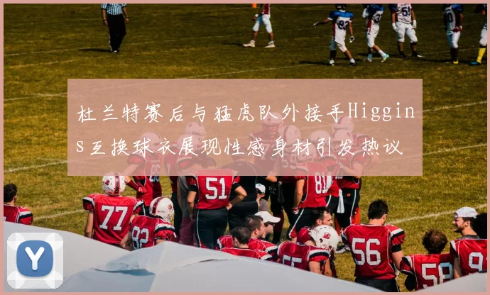 杜兰特赛后与猛虎队外接手Higgins互换球衣展现性感身材引发热议