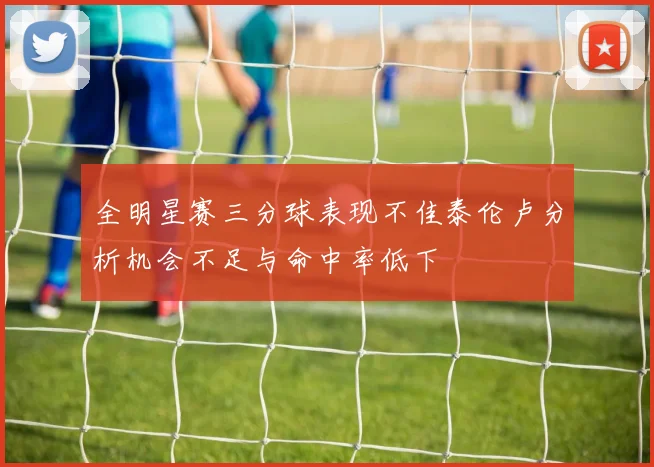 全明星赛三分球表现不佳泰伦卢分析机会不足与命中率低下