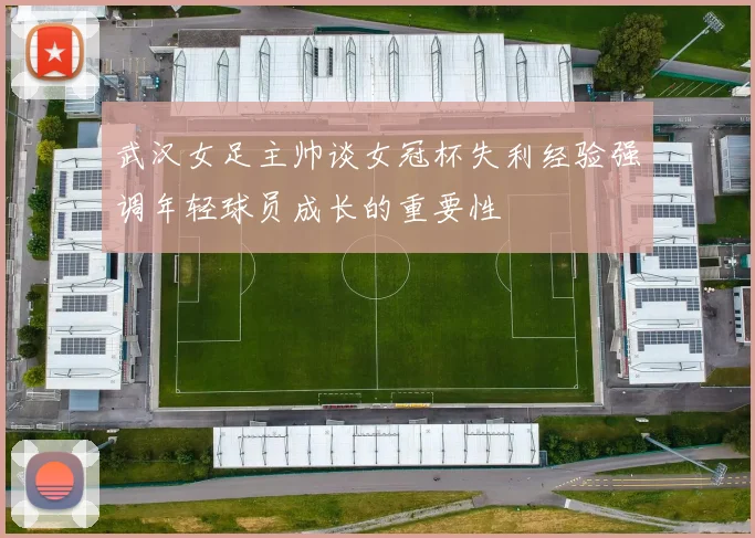 武汉女足主帅谈女冠杯失利经验强调年轻球员成长的重要性
