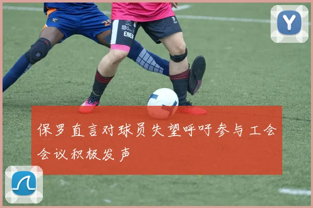 保罗直言对球员失望呼吁参与工会会议积极发声
