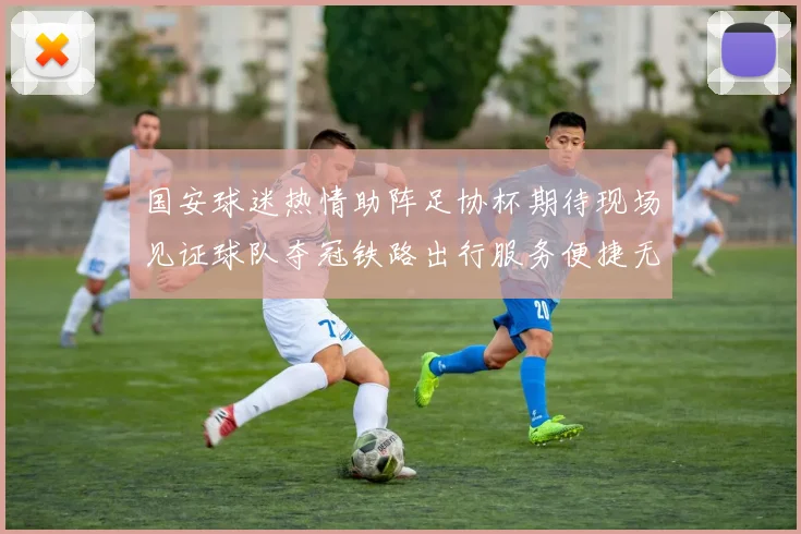 国安球迷热情助阵足协杯期待现场见证球队夺冠铁路出行服务便捷无忧