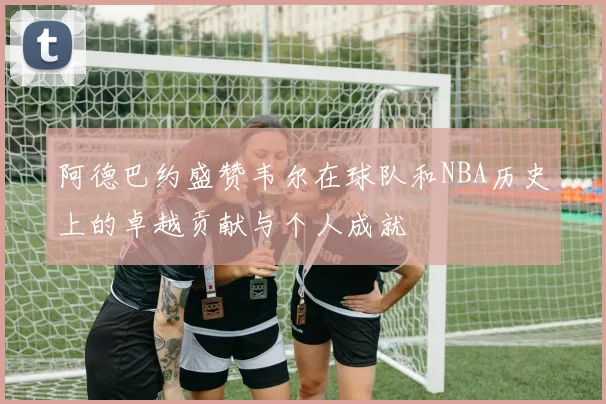阿德巴约盛赞韦尔在球队和NBA历史上的卓越贡献与个人成就