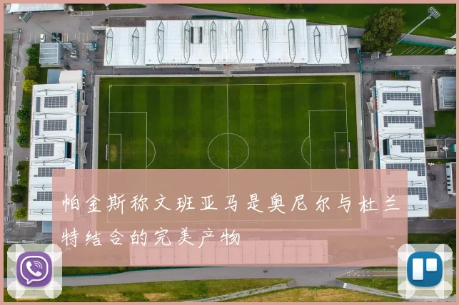 帕金斯称文班亚马是奥尼尔与杜兰特结合的完美产物