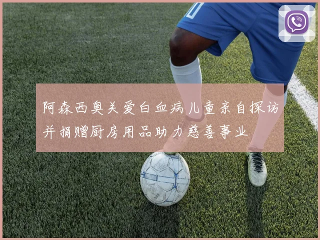 阿森西奥关爱白血病儿童亲自探访并捐赠厨房用品助力慈善事业
