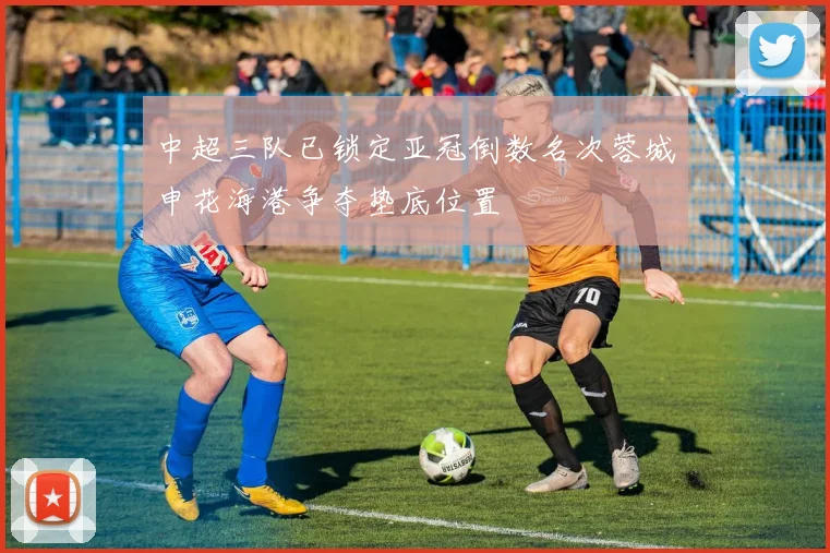 中超三队已锁定亚冠倒数名次蓉城申花海港争夺垫底位置