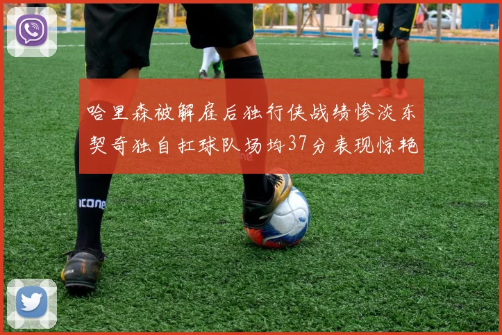 哈里森被解雇后独行侠战绩惨淡东契奇独自扛球队场均37分表现惊艳