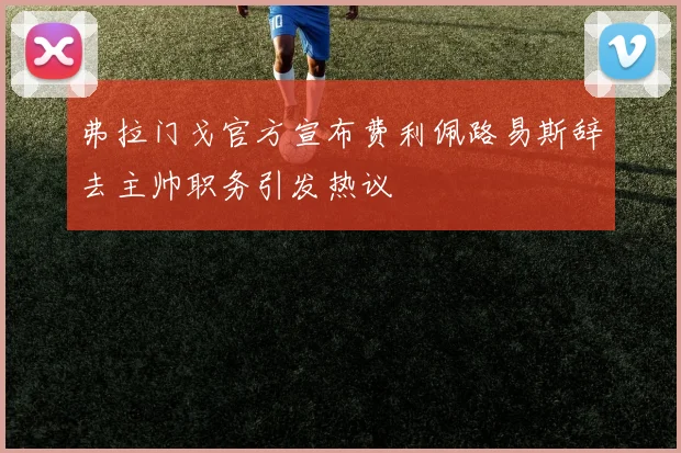 弗拉门戈官方宣布费利佩路易斯辞去主帅职务引发热议