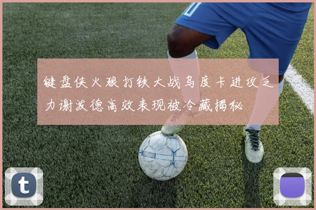 键盘侠火狼打铁大战乌度卡进攻乏力谢泼德高效表现被冷藏揭秘