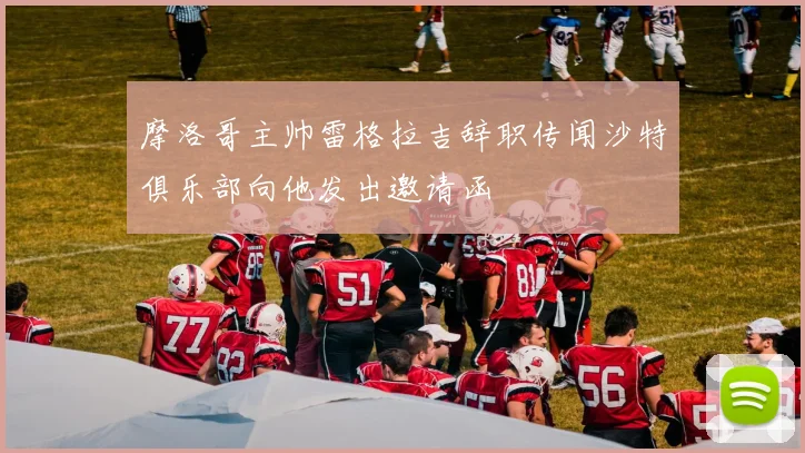 摩洛哥主帅雷格拉吉辞职传闻沙特俱乐部向他发出邀请函
