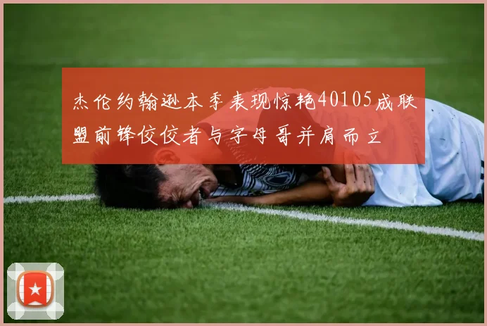 杰伦约翰逊本季表现惊艳40105成联盟前锋佼佼者与字母哥并肩而立