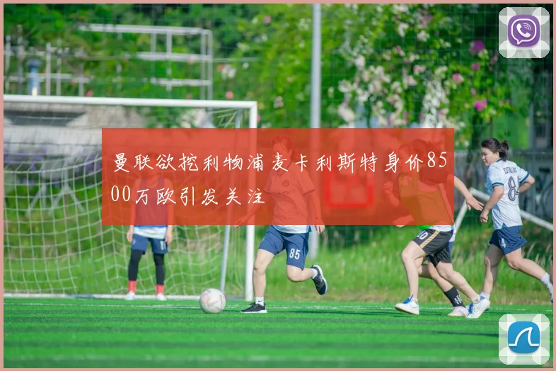 曼联欲挖利物浦麦卡利斯特身价8500万欧引发关注