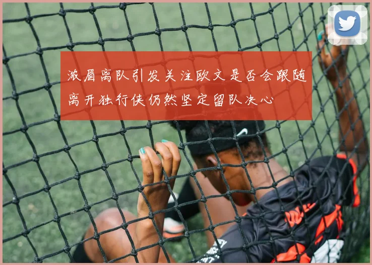 浓眉离队引发关注欧文是否会跟随离开独行侠仍然坚定留队决心