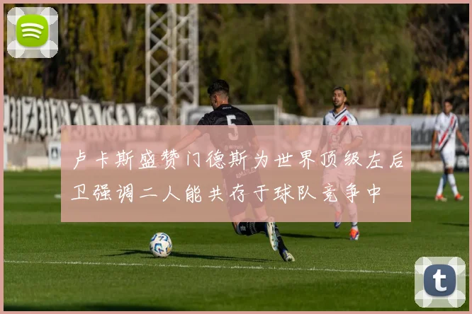卢卡斯盛赞门德斯为世界顶级左后卫强调二人能共存于球队竞争中