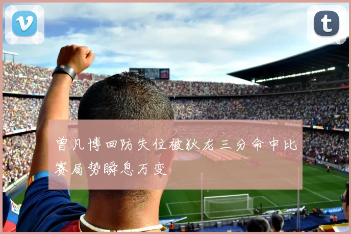 曾凡博回防失位被狄龙三分命中比赛局势瞬息万变