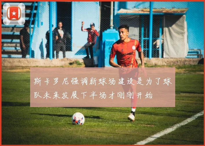 斯卡罗尼强调新球场建设是为了球队未来发展下半场才刚刚开始