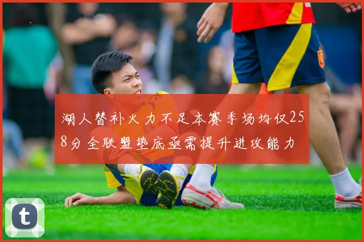 湖人替补火力不足本赛季场均仅258分全联盟垫底亟需提升进攻能力
