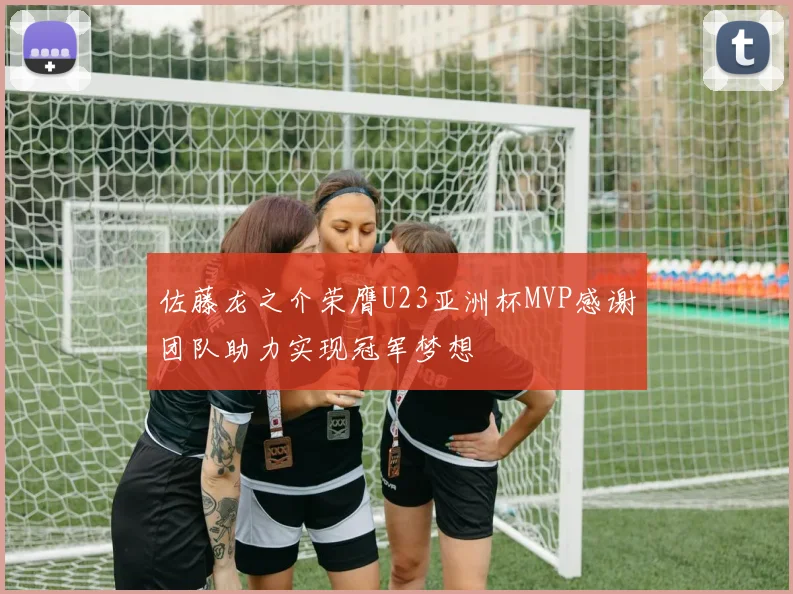 佐藤龙之介荣膺U23亚洲杯MVP感谢团队助力实现冠军梦想