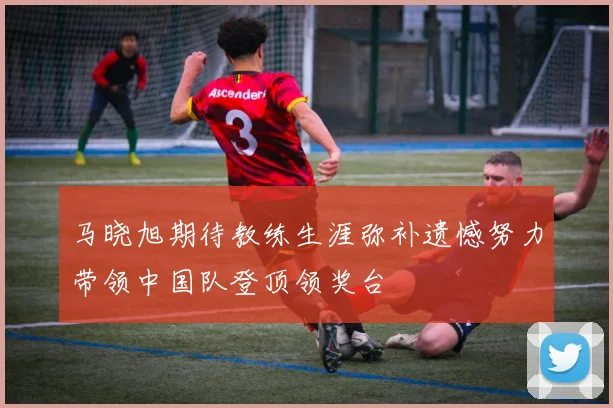 马晓旭期待教练生涯弥补遗憾努力带领中国队登顶领奖台