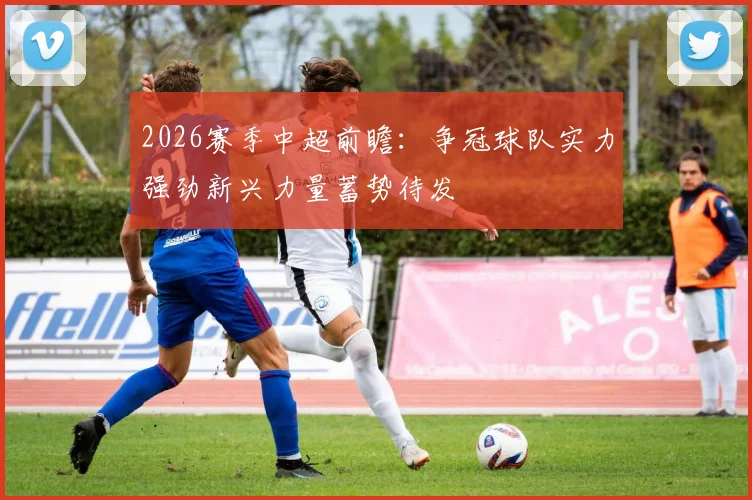 2026赛季中超前瞻：争冠球队实力强劲新兴力量蓄势待发