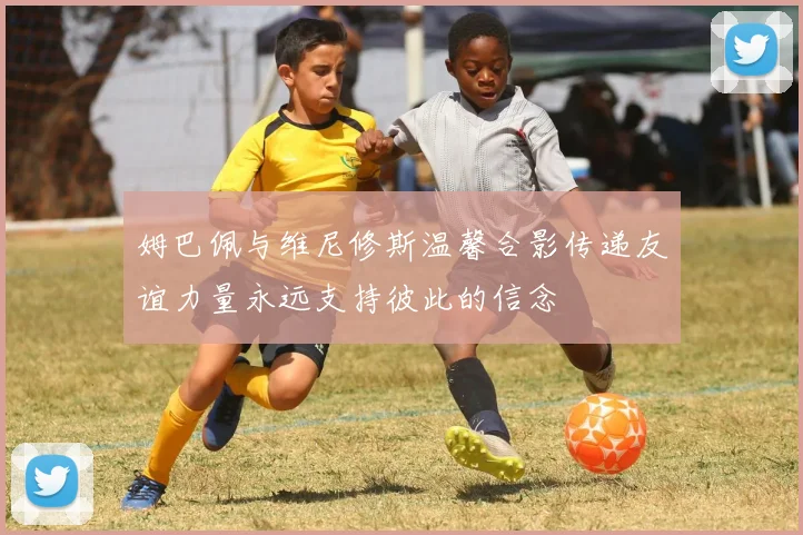 姆巴佩与维尼修斯温馨合影传递友谊力量永远支持彼此的信念
