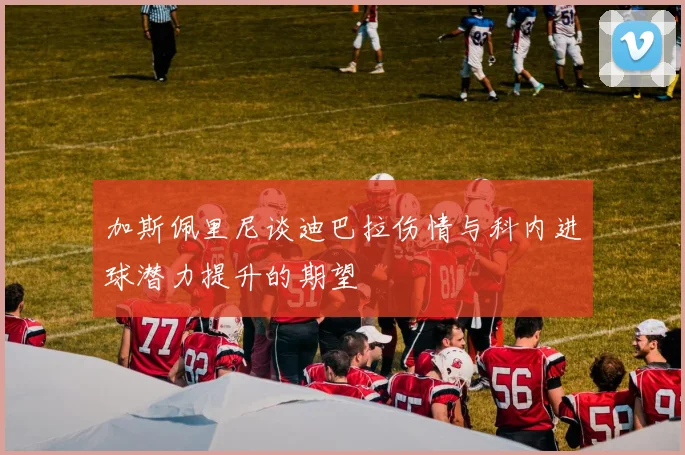 加斯佩里尼谈迪巴拉伤情与科内进球潜力提升的期望