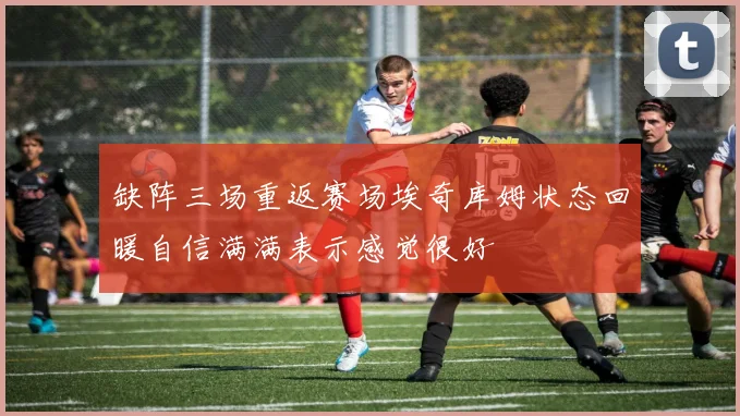 缺阵三场重返赛场埃奇库姆状态回暖自信满满表示感觉很好