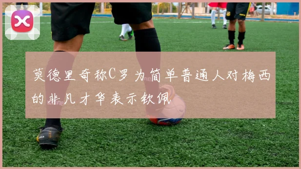 莫德里奇称C罗为简单普通人对梅西的非凡才华表示钦佩