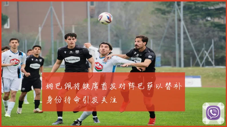 姆巴佩将缺席首发对阵巴萨以替补身份待命引发关注