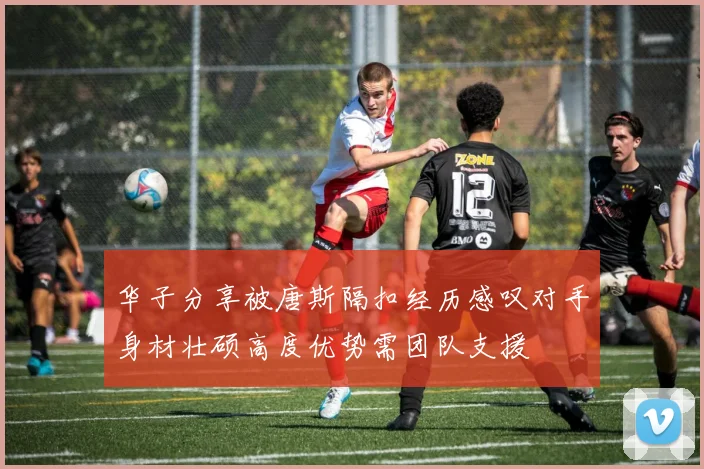 华子分享被唐斯隔扣经历感叹对手身材壮硕高度优势需团队支援