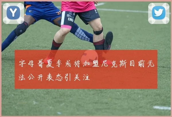 字母哥夏季或将加盟尼克斯目前无法公开表态引关注