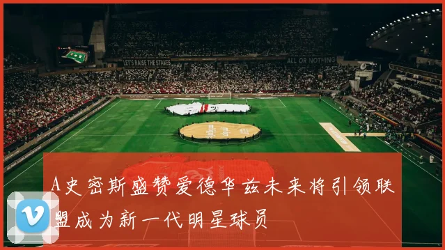 A史密斯盛赞爱德华兹未来将引领联盟成为新一代明星球员