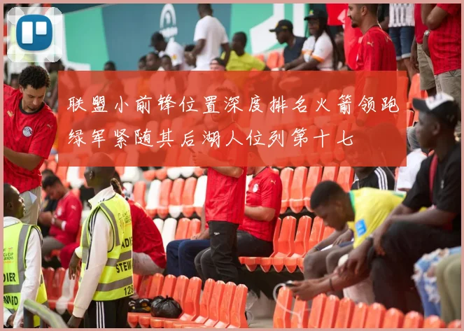 联盟小前锋位置深度排名火箭领跑绿军紧随其后湖人位列第十七