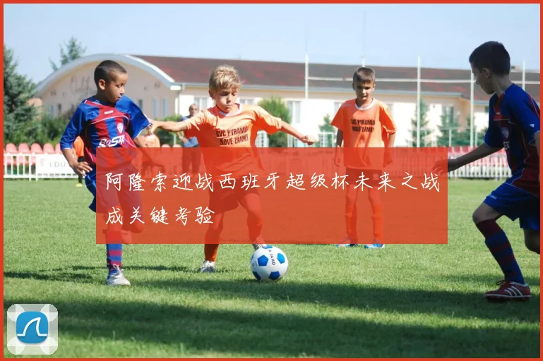 阿隆索迎战西班牙超级杯未来之战成关键考验