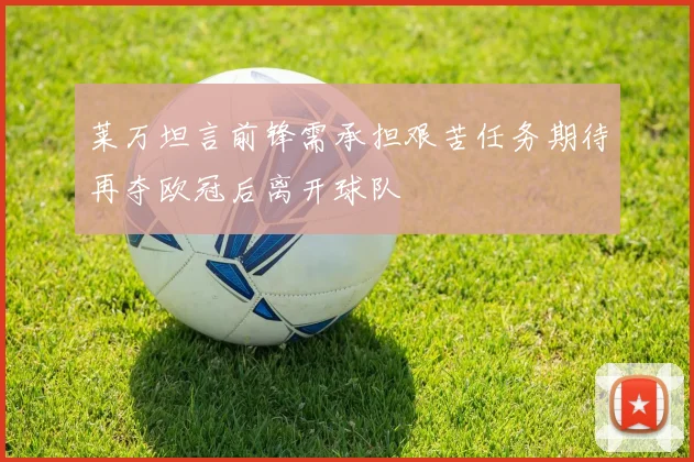 莱万坦言前锋需承担艰苦任务期待再夺欧冠后离开球队