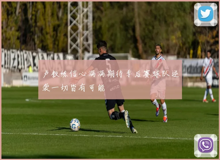 卢教练信心满满期待季后赛球队逆袭一切皆有可能