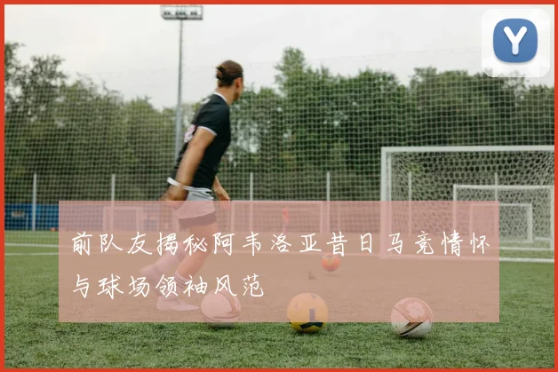 前队友揭秘阿韦洛亚昔日马竞情怀与球场领袖风范