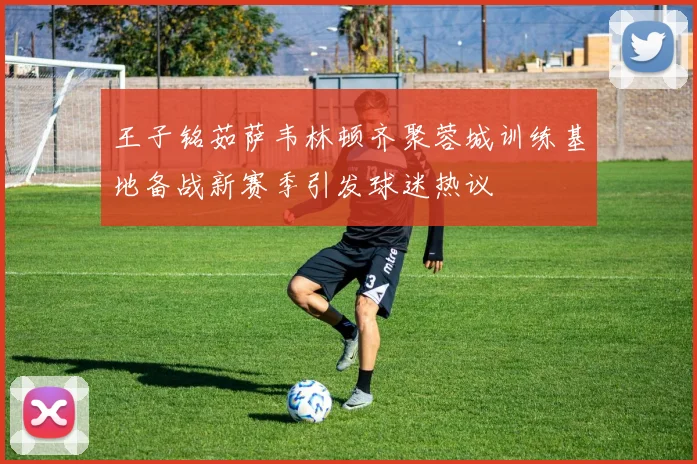 王子铭茹萨韦林顿齐聚蓉城训练基地备战新赛季引发球迷热议