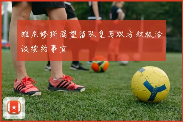 维尼修斯渴望留队皇马双方积极洽谈续约事宜