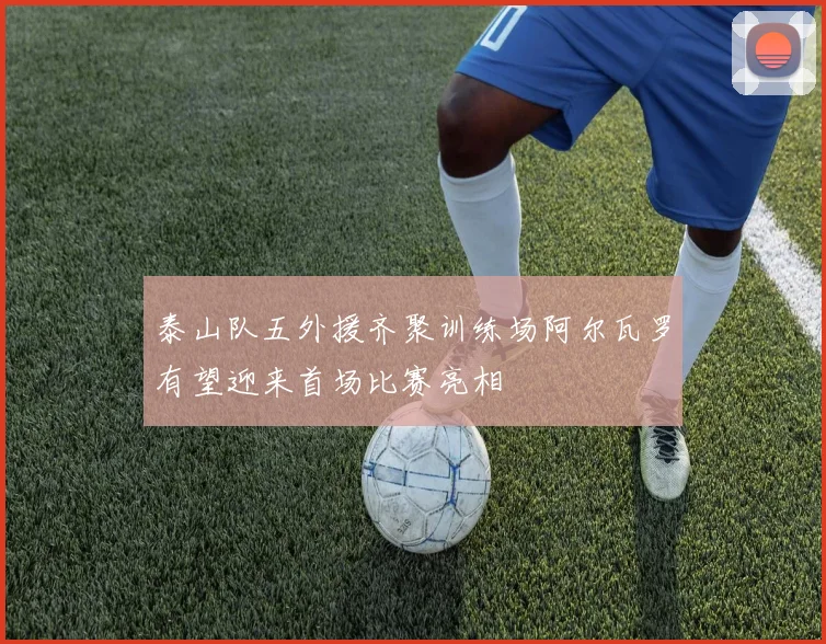 泰山队五外援齐聚训练场阿尔瓦罗有望迎来首场比赛亮相