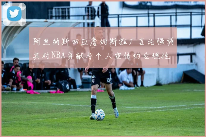 阿里纳斯回应詹姆斯推广言论强调其对NBA贡献与个人宣传的合理性