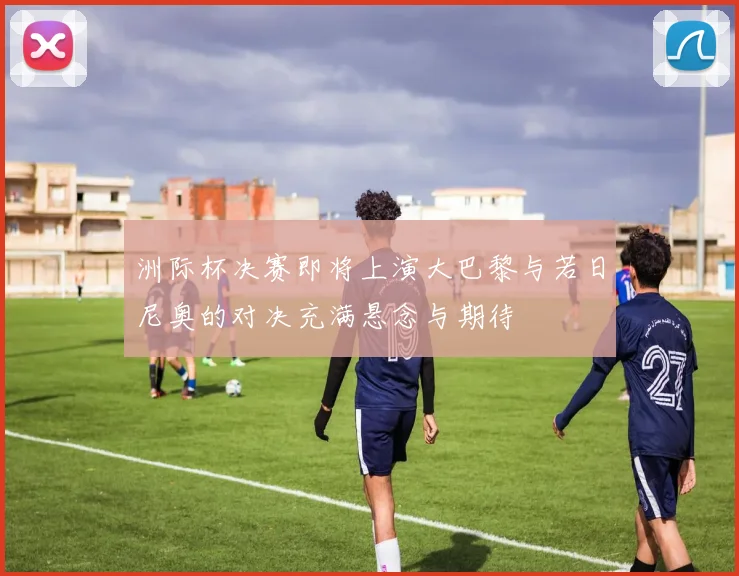 洲际杯决赛即将上演大巴黎与若日尼奥的对决充满悬念与期待