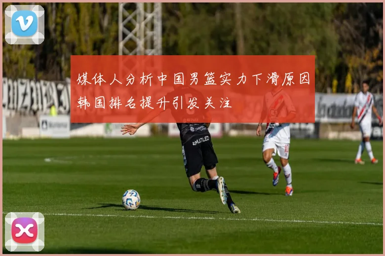 媒体人分析中国男篮实力下滑原因韩国排名提升引发关注