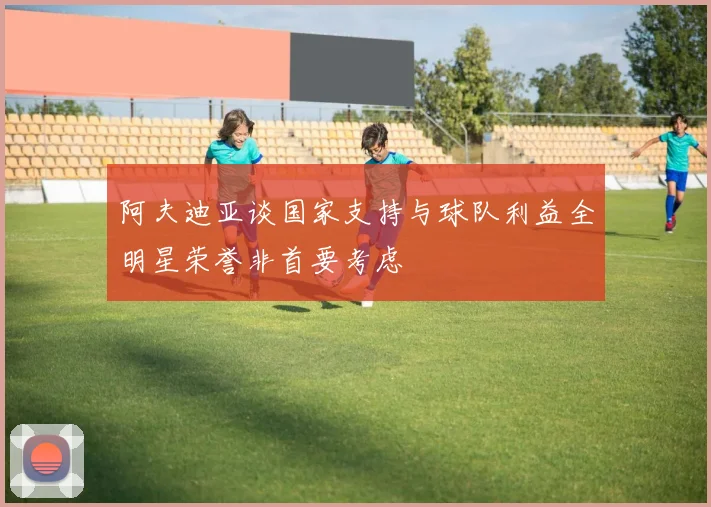 阿夫迪亚谈国家支持与球队利益全明星荣誉非首要考虑