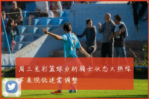 周三竞彩篮球分析骑士状态火热绿军表现低迷需调整