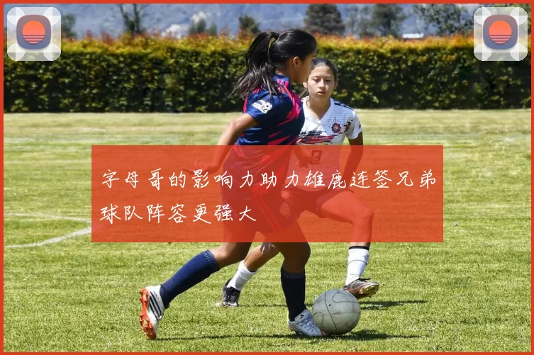 字母哥的影响力助力雄鹿连签兄弟球队阵容更强大