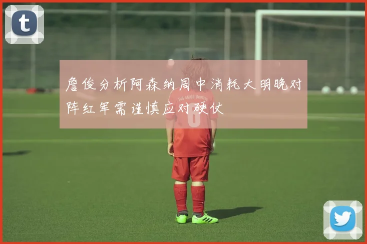 詹俊分析阿森纳周中消耗大明晚对阵红军需谨慎应对硬仗