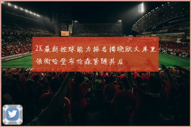 2K最新控球能力排名揭晓欧文库里领衔哈登布伦森紧随其后
